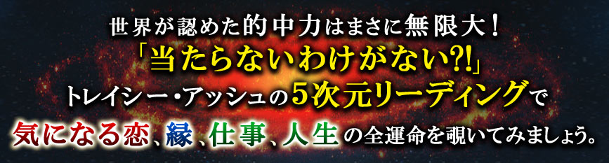 世界が認めた的中力はまさに無限大!「当たらないわけがない?!」トレイシー・アッシュの5次元リーディングで気になる恋、縁、仕事、人生の全運命を覗いてみましょう。